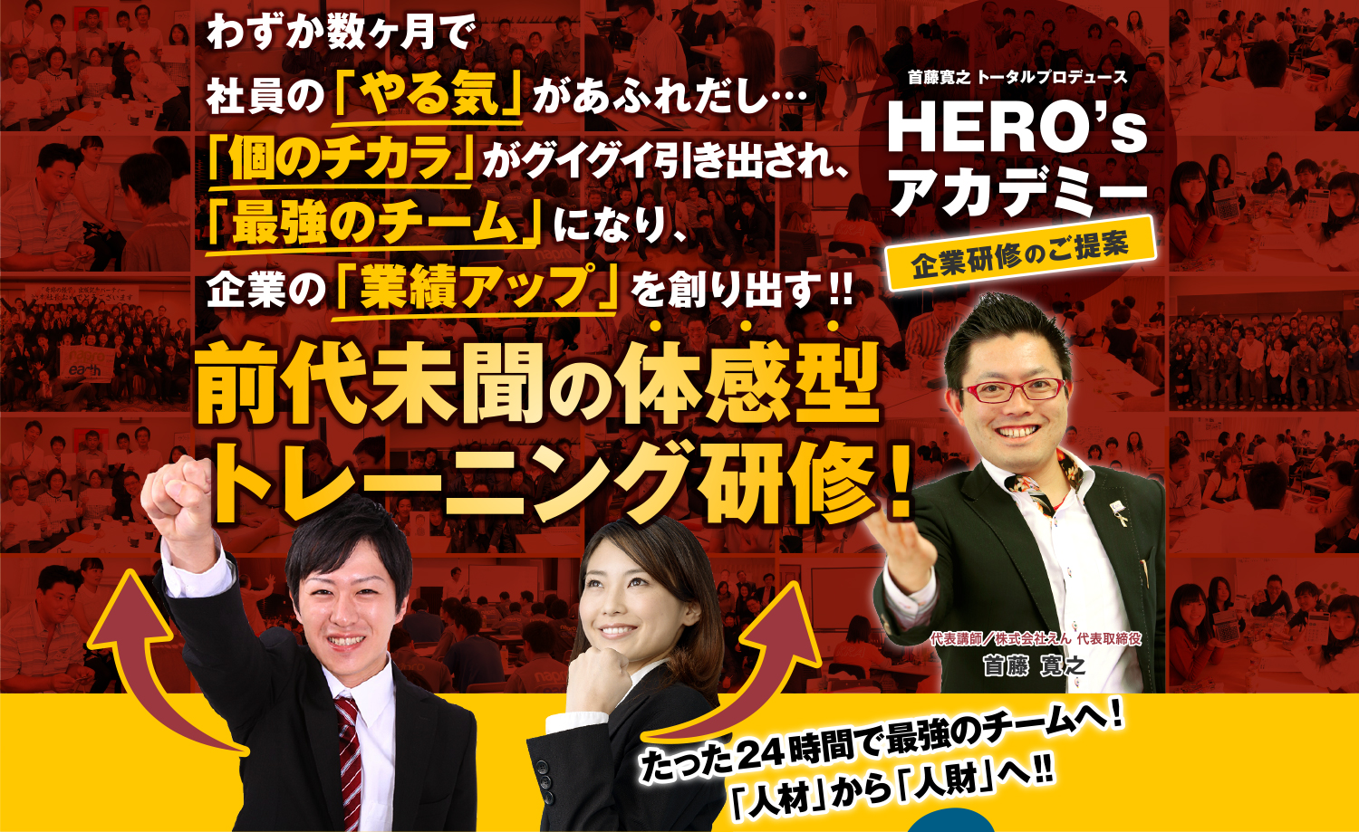 首藤 寛之トータルプロデュース HERO's アカデミー 企業研修のご提案 わずか数ヶ月で社員の「やる気」があふれだし…「個のチカラ」がグイグイ引き出され、「最強のチーム」になり、企業の「業績アップ」を創り出す!!前代未聞の体感型トレーニング研修!