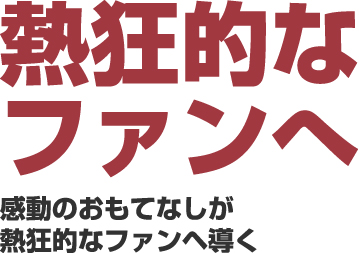 熱狂的なファンへ 感動のおもてなしが熱狂的なファンへ導く
