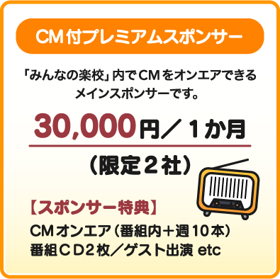 CM付プレミアムスポンサー 「みんなの楽校」内でCMをオンエアできるメインスポンサーです。30,000円／1か月（限定2社）【スポンサー特典】CMオンエア（番組内＋週10本）番組ＣＤ2枚／ゲスト出演 etc