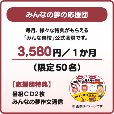 みんなの夢の応援団 毎月、様々な特典がもらえる「みんな楽校」公式会員です。3,580円／1か月（限定50名）【応援団特典】番組ＣＤ2枚みんなの夢作文通信