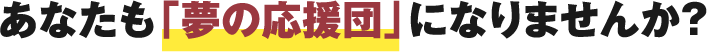 あなたも「夢の応援団」になりませんか？