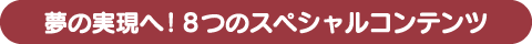 夢の実現へ! 8つのスペシャルコンテンツ