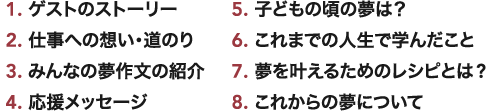 1.ゲストのストーリー 2.仕事への想い･道のり 3.みんなの夢作文の紹介 4.応援メッセージ 5.子どもの頃の夢は？ 6.これまでの人生で学んだこと 7.夢を叶えるためのレシピとは? 8.これからの夢について