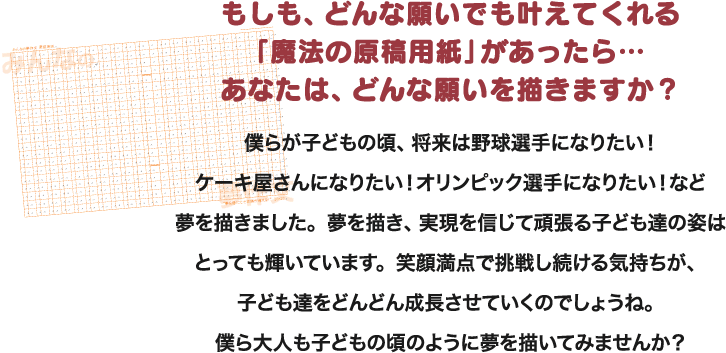 もしも、どんな願いでも叶えてくれる「魔法の原稿用紙」があったら…あなたは、どんな願いを描きますか？僕らが子どもの頃、将来は野球選手になりたい！ケーキ屋さんになりたい！オリンピック選手になりたい！など夢を描きました。夢を描き、実現を信じて頑張る子ども達の姿はとっても輝いています。笑顔満点で挑戦し続ける気持ちが、子ども達をどんどん成長させていくのでしょうね。僕ら大人も子どもの頃のように夢を描いてみませんか？