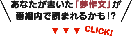 あなたが書いた「夢作文」が番組内で読まれるかも!?CLICK!