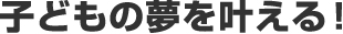 子どもの夢を叶える！