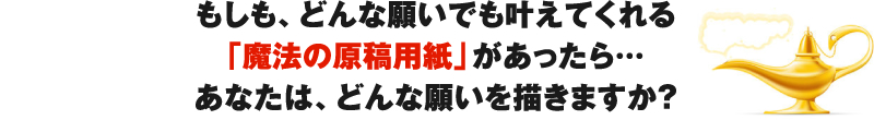 もしも、どんな願いでも叶えてくれる「魔法の原稿用紙」があったら…あなたは、どんな願いを描きますか？